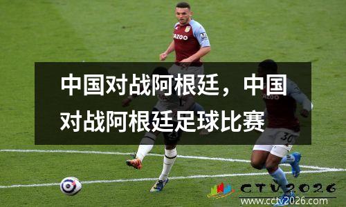 中国对战阿根廷，中国对战阿根廷足球比赛