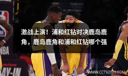 激战上演！浦和红钻对决鹿岛鹿角，鹿岛鹿角和浦和红钻哪个强
