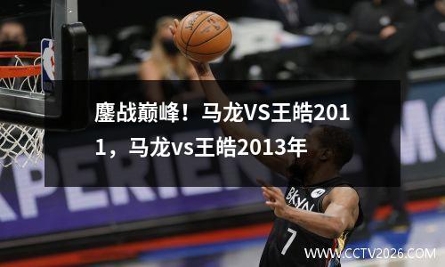 鏖战巅峰！马龙VS王皓2011，马龙vs王皓2013年