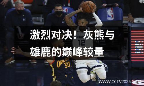 激烈对决！灰熊与雄鹿的巅峰较量