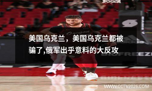 美国乌克兰，美国乌克兰都被骗了,俄军出乎意料的大反攻