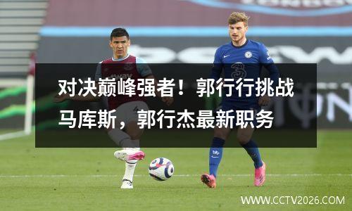 对决巅峰强者！郭行行挑战马库斯，郭行杰最新职务