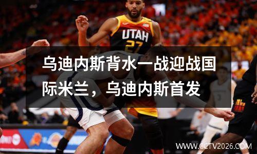 乌迪内斯背水一战迎战国际米兰，乌迪内斯首发