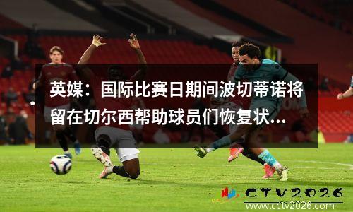 英媒：国际比赛日期间波切蒂诺将留在切尔西帮助球员们恢复状态视频