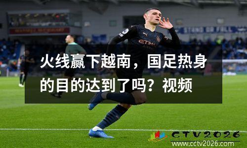 火线赢下越南，国足热身的目的达到了吗？视频