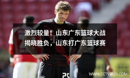 激烈较量！山东广东篮球大战揭晓胜负，山东打广东篮球赛