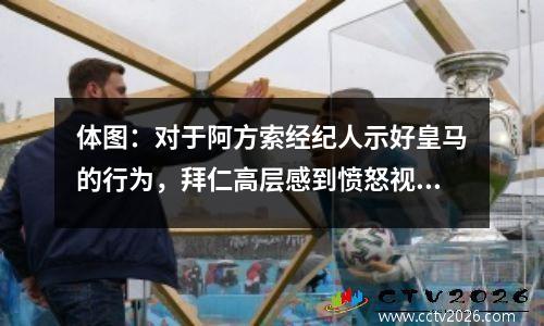 体图：对于阿方索经纪人示好皇马的行为，拜仁高层感到愤怒视频