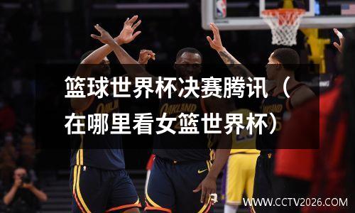 篮球世界杯决赛腾讯（在哪里看女篮世界杯）