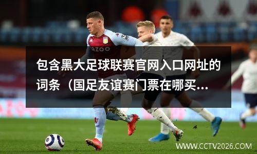 包含黑大足球联赛官网入口网址的词条（国足友谊赛门票在哪买）