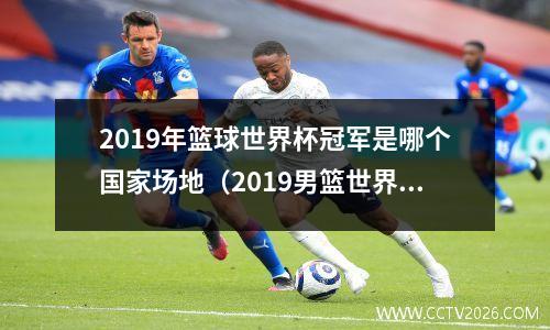 2019年篮球世界杯冠军是哪个国家场地（2019男篮世界杯名单）