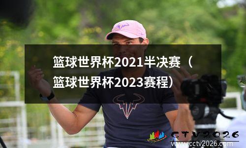 篮球世界杯2021半决赛（篮球世界杯2023赛程）