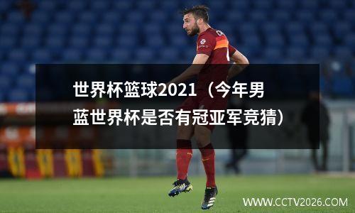 世界杯篮球2021（今年男蓝世界杯是否有冠亚军竞猜）