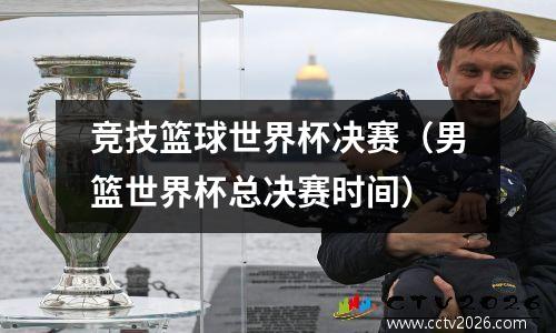 竞技篮球世界杯决赛（男篮世界杯总决赛时间）