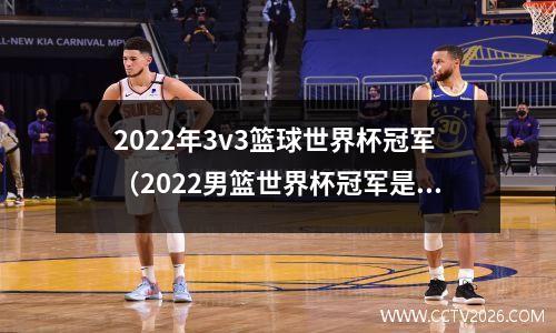 2022年3v3篮球世界杯冠军（2022男篮世界杯冠军是谁）