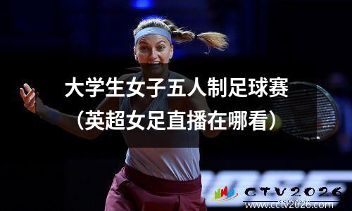 大学生女子五人制足球赛（英超女足直播在哪看）