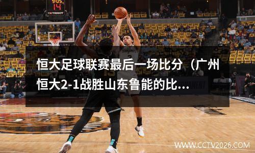 恒大足球联赛最后一场比分（广州恒大2-1战胜山东鲁能的比赛里）