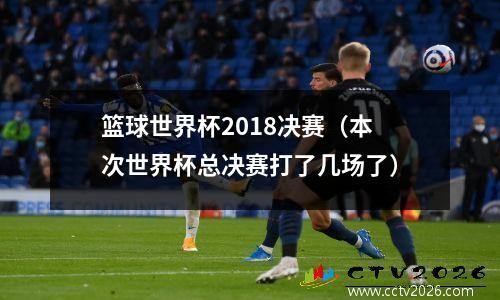 篮球世界杯2018决赛（本次世界杯总决赛打了几场了）