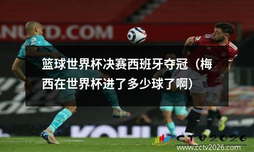 篮球世界杯决赛西班牙夺冠（梅西在世界杯进了多少球了啊）