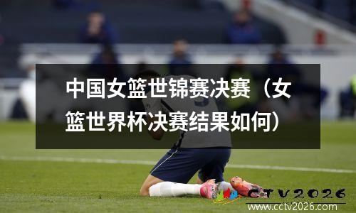 中国女篮世锦赛决赛（女篮世界杯决赛结果如何）
