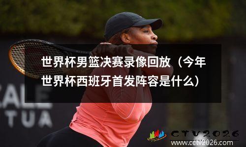 世界杯男篮决赛录像回放（今年世界杯西班牙首发阵容是什么）