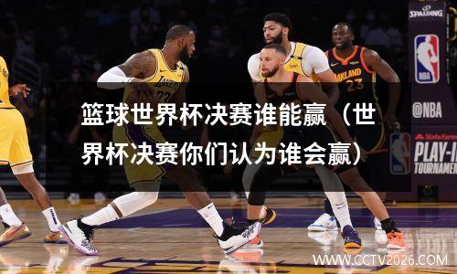 篮球世界杯决赛谁能赢（世界杯决赛你们认为谁会赢）