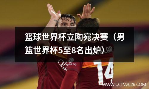 篮球世界杯立陶宛决赛（男篮世界杯5至8名出炉）