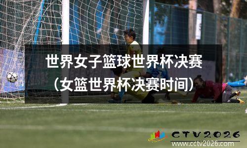 世界女子篮球世界杯决赛（女篮世界杯决赛时间）