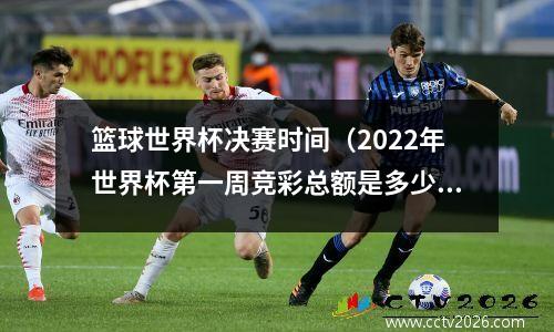 篮球世界杯决赛时间（2022年世界杯第一周竞彩总额是多少）