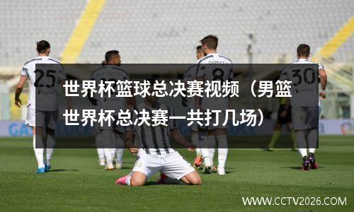 世界杯篮球总决赛视频（男篮世界杯总决赛一共打几场）