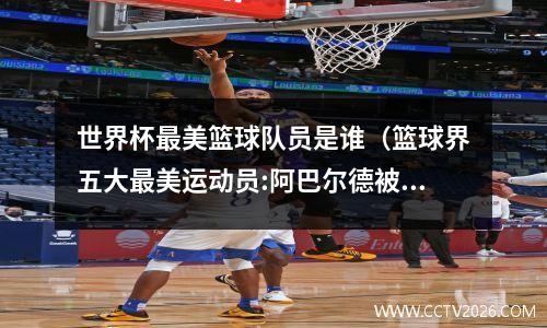 世界杯最美篮球队员是谁（篮球界五大最美运动员:阿巴尔德被称为西班牙女神）