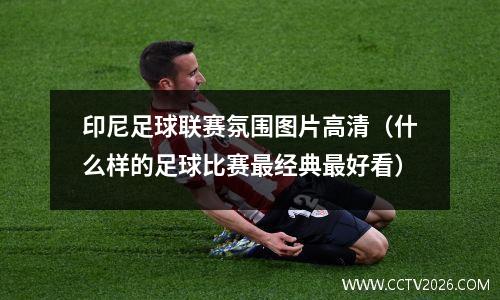 印尼足球联赛氛围图片高清（什么样的足球比赛最经典最好看）