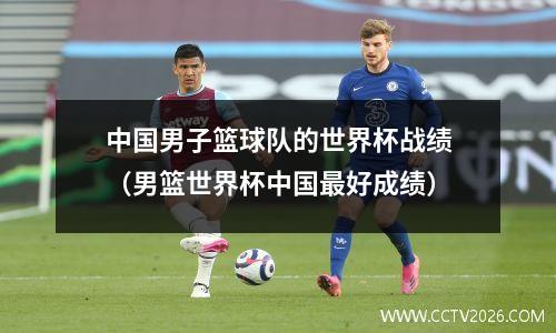 中国男子篮球队的世界杯战绩（男篮世界杯中国最好成绩）