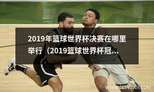 2019年篮球世界杯决赛在哪里举行（2019篮球世界杯冠军是哪个队）