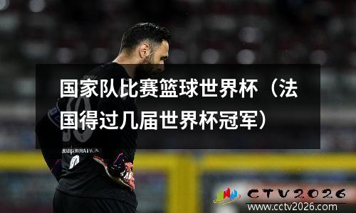 国家队比赛篮球世界杯（法国得过几届世界杯冠军）