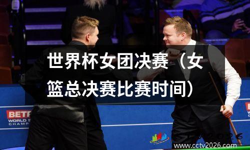 世界杯女团决赛（女篮总决赛比赛时间）