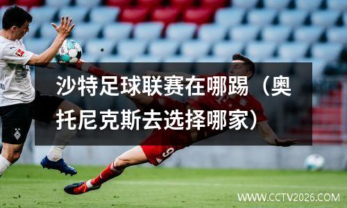沙特足球联赛在哪踢（奥托尼克斯去选择哪家）