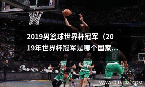 2019男篮球世界杯冠军（2019年世界杯冠军是哪个国家）