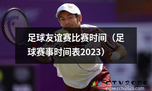 足球友谊赛比赛时间（足球赛事时间表2023）