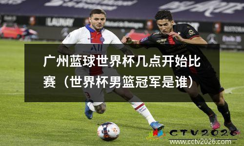 广州蓝球世界杯几点开始比赛（世界杯男篮冠军是谁）
