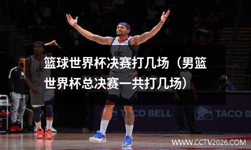 篮球世界杯决赛打几场（男篮世界杯总决赛一共打几场）