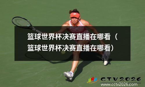 篮球世界杯决赛直播在哪看（篮球世界杯决赛直播在哪看）