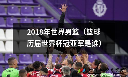 2018年世界男篮（篮球历届世界杯冠亚军是谁）