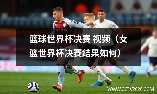 篮球世界杯决赛 视频（女篮世界杯决赛结果如何）