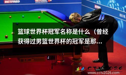 篮球世界杯冠军名称是什么（曾经获得过男篮世界杯的冠军是那些）