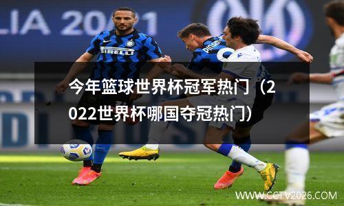 今年篮球世界杯冠军热门（2022世界杯哪国夺冠热门）