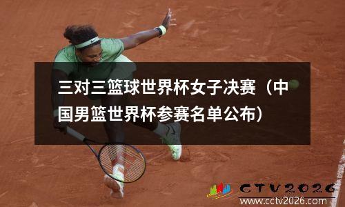 三对三篮球世界杯女子决赛（中国男篮世界杯参赛名单公布）