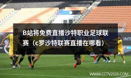 B站将免费直播沙特职业足球联赛（c罗沙特联赛直播在哪看）