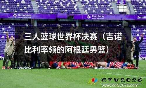 三人篮球世界杯决赛（吉诺比利率领的阿根廷男篮）