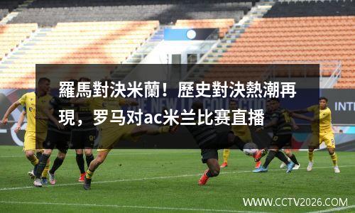 羅馬對決米蘭！歷史對決熱潮再現，罗马对ac米兰比赛直播