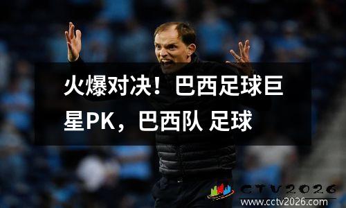 火爆对决！巴西足球巨星PK，巴西队 足球